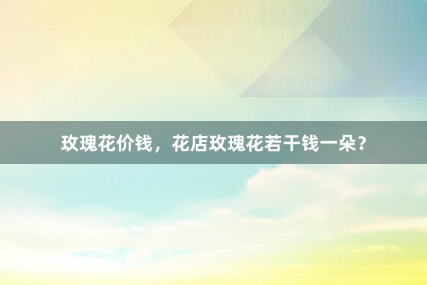 玫瑰花价钱，花店玫瑰花若干钱一朵？